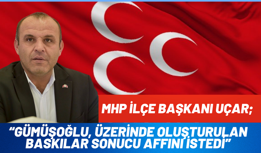 MHP İlçe Başkanı Uçar; “Gümüşoğlu, üzerinde oluşturulan baskılar sonucu affını istedi”